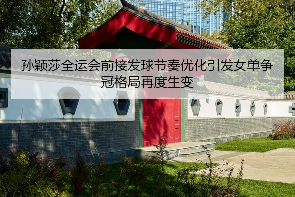 孙颖莎全运会前接发球节奏优化引发女单争冠格局再度生变