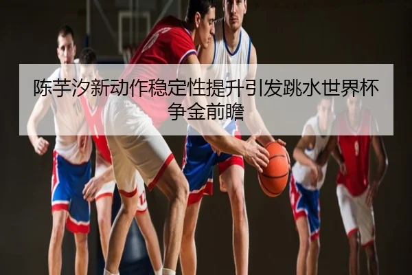 陈芋汐新动作稳定性提升引发跳水世界杯争金前瞻