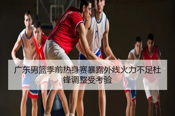 广东男篮季前热身赛暴露外线火力不足杜锋调整受考验