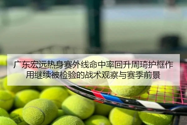 广东宏远热身赛外线命中率回升周琦护框作用继续被检验的战术观察与赛季前景